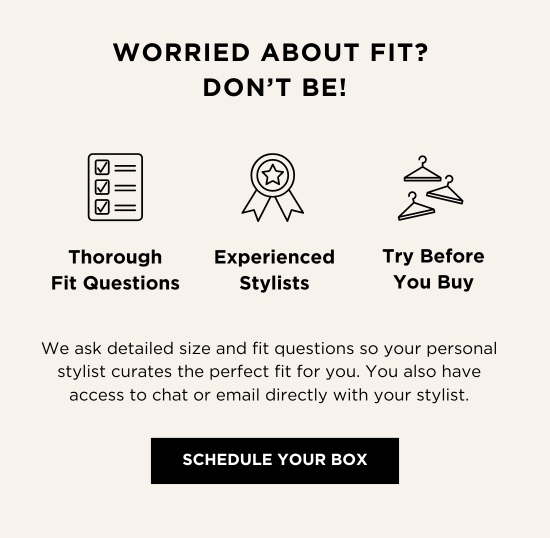 WORRIED ABOUT FIT? DONT BE! Thorough Experienced Try Before Fit Questions Stylists You Buy We ask detailed size and fit questions so your personal stylist curates the perfect fit for you. You also have access to chat or email directly with your stylist. SCHEDULE YOUR BOX 