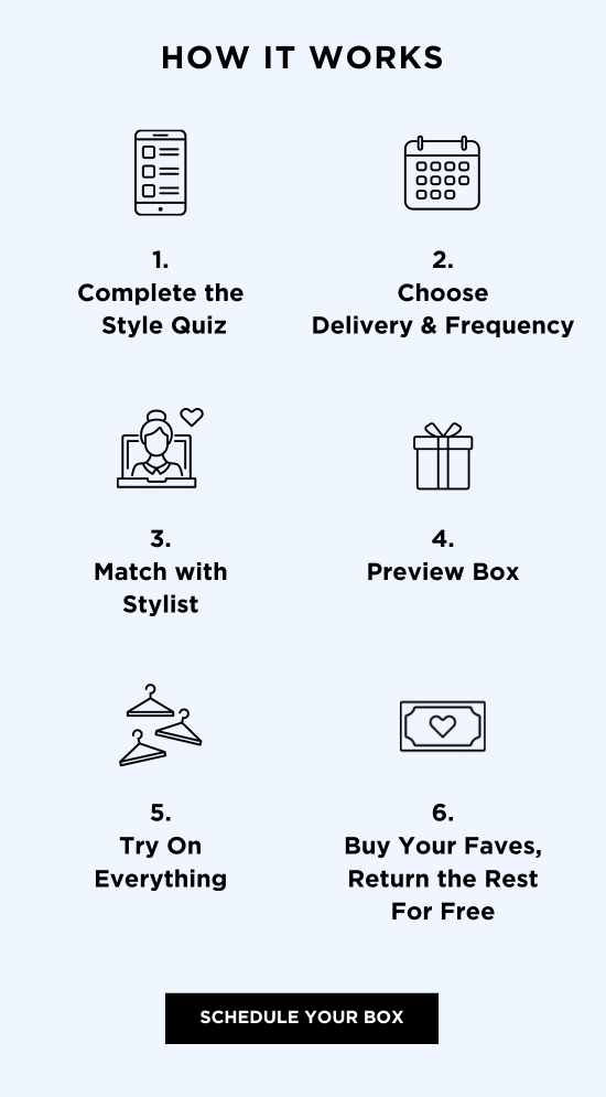 HOW IT WORKS Complete the Style Quiz l@i 3. Match with Stylist A 2 Try On Everything Choose Delivery Frequency 4. Preview Box 2 6. Buy Your Faves, Return the Rest For Free SCHEDULE YOUR BOX 
